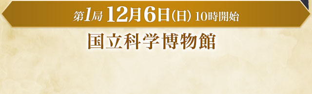 第1局 12月6日（日）10時開始 国立科学博物館