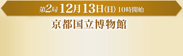 第2局 12月13日（日）10時開始 京都国立博物館